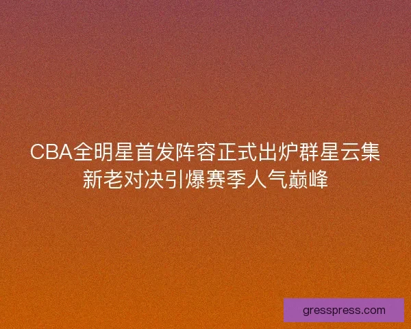 CBA全明星首发阵容正式出炉群星云集新老对决引爆赛季人气巅峰