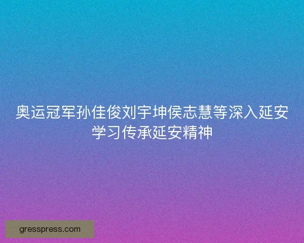 奥运冠军孙佳俊刘宇坤侯志慧等深入延安学习传承延安精神