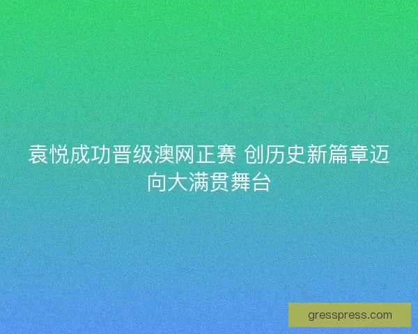 袁悦成功晋级澳网正赛 创历史新篇章迈向大满贯舞台