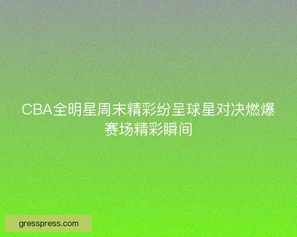CBA全明星周末精彩纷呈球星对决燃爆赛场精彩瞬间